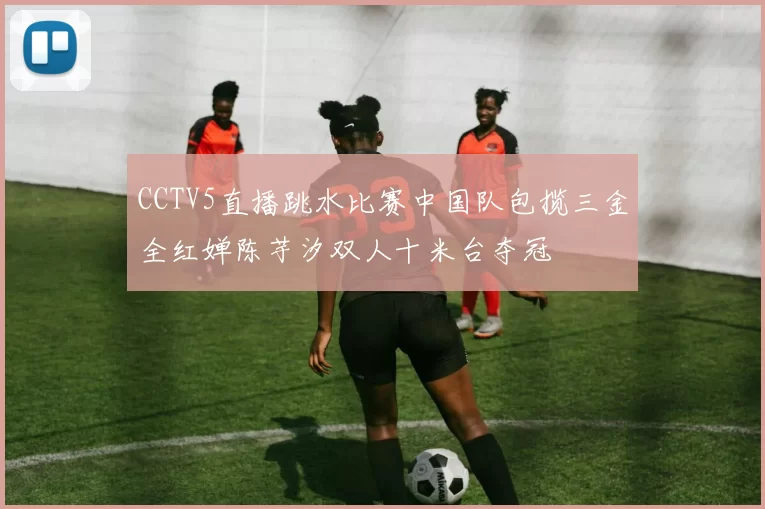 CCTV5直播跳水比赛中国队包揽三金全红婵陈芋汐双人十米台夺冠