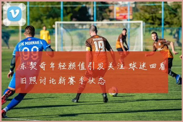 东契奇年轻颜值引发关注 球迷回看旧照讨论新赛季状态