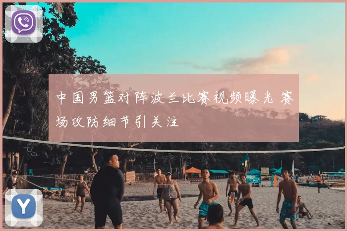中国男篮对阵波兰比赛视频曝光 赛场攻防细节引关注