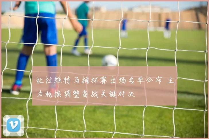 杜拉维特马桶杯赛出场名单公布 主力轮换调整备战关键对决