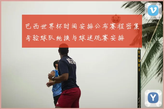 巴西世界杯时间安排公布赛程密集考验球队轮换与球迷观赛安排