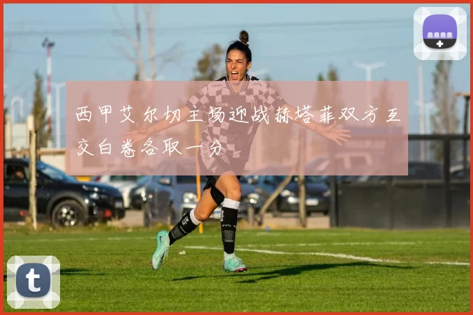 西甲艾尔切主场迎战赫塔菲双方互交白卷各取一分
