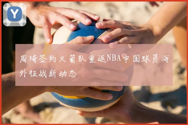 周琦签约火箭队重返NBA中国球员海外征战新动态