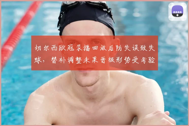 切尔西欧冠录播回放后防失误致失球，替补调整未果晋级形势受考验