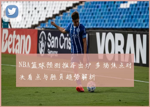 NBA篮球预测推荐出炉 多场焦点对决看点与胜负趋势解析