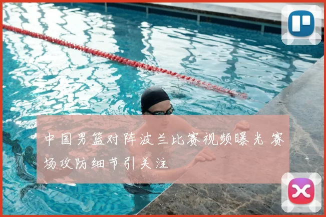 中国男篮对阵波兰比赛视频曝光 赛场攻防细节引关注