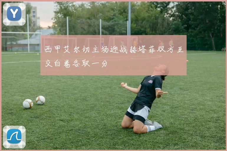 西甲艾尔切主场迎战赫塔菲双方互交白卷各取一分
