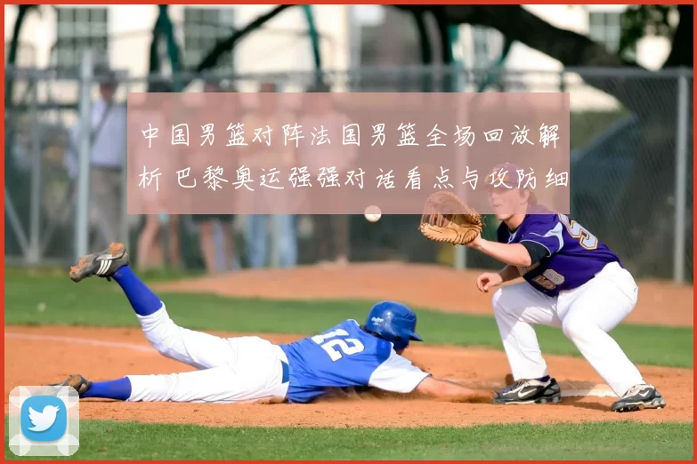 中国男篮对阵法国男篮全场回放解析 巴黎奥运强强对话看点与攻防细节