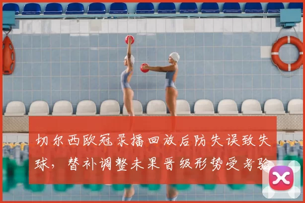 切尔西欧冠录播回放后防失误致失球，替补调整未果晋级形势受考验