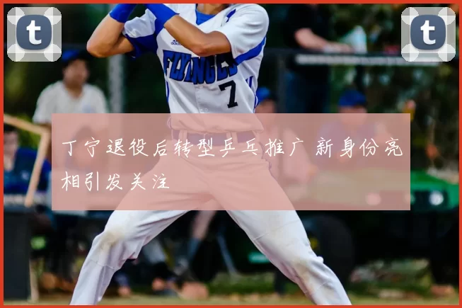 丁宁退役后转型乒乓推广 新身份亮相引发关注