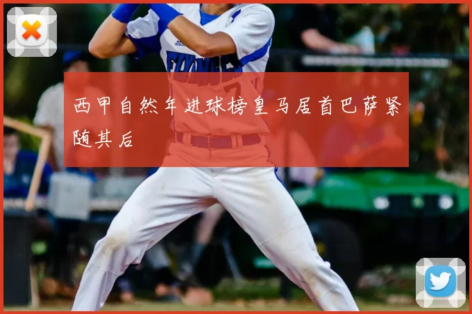 西甲自然年进球榜皇马居首巴萨紧随其后