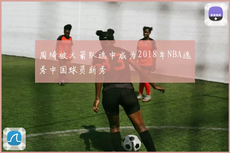 周琦被火箭队选中成为2018年NBA选秀中国球员新秀