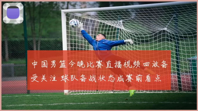 中国男篮今晚比赛直播视频回放备受关注 球队备战状态成赛前看点