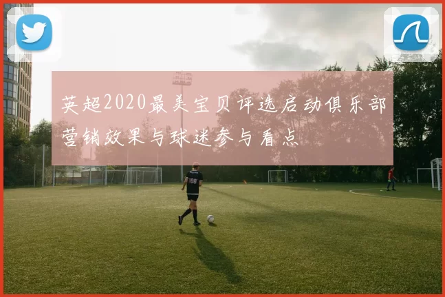 英超2020最美宝贝评选启动俱乐部营销效果与球迷参与看点