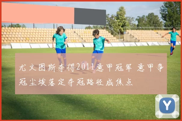 尤文图斯夺得2011意甲冠军 意甲争冠尘埃落定夺冠路径成焦点