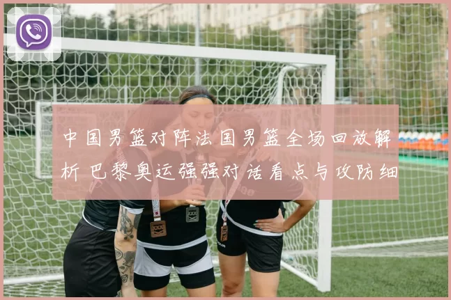 中国男篮对阵法国男篮全场回放解析 巴黎奥运强强对话看点与攻防细节