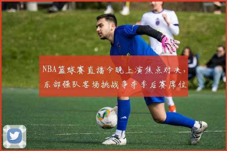 NBA篮球赛直播今晚上演焦点对决，东部强队客场挑战争夺季后赛席位