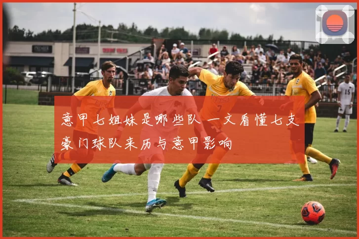 意甲七姐妹是哪些队 一文看懂七支豪门球队来历与意甲影响